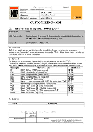 CUSTOMIZING - MM
ÚPlaut Implementation Assistant
Document:MBP – Documento de Customizing
Módulo SD
Página 5259
Project SAP – MBP
Customer Antonio Braz Ferrari
Consulting Manager Mauro Gelme
29. Definir contas de imposto. – MM/SD (OB40)
Transação: OB40
IMG Path v.46c: Contabilidade financeira  Configuração contabilidade financeira 
IVA  Lançto.  Definir contas de imposto
Request: DEVK900071 – Módulo MM
1 - Finalidade
Definir em quais contas contábeis serão contabilizados os impostos. As chaves de
lançamentos (operação) foram ativadas na transação FTXP. Clicar duas vezes na linha de
operação, informar o plano de contas
2 - Conteúdo
As chaves de lançamentos (operação) foram ativadas na transação FTXP.
Clicar duas vezes na linha do imposto, surgirá janela onde deverá ser colocado o Plano
de Contas PMBP, clicar avançar, e informar a conta atribuída conforme tabela abaixo.
Operação Denominação Cta Razão
IC1 ICMS Offset (ICMS à recuperar) 121001
ICC ICMS clearing (ICMS transitória) 121001
ICP ICMS complementar (à recuperar) 121001
ICX ICMS compl.contrap. (à recuperar) 121001
IPC IPI clearing (IPI à recuperar) 121002
VST IVA suportado (usado em I9, INSS Incoming ver FTXP) 201012
INX IPI clearing (contrapartida INSS autonomo 201013
VS1 Sales Tax 1 accr. Db (IPI à recuperar) 121002
VS2 Sales Tax 2 accr. Db (ICMS à recuperar) 121001
VS3 Sales Tax 3 .accr Db (IPI à recuperar de S.T.) 121002
MW4 Sales tax 4 accr. Cr ( ISS ) 301007
3 - Histórico
Data Consultor
Status Revisão Página
52 21/01/2017
Página 52
21/01/2017
Solução/Release R/3 4.6C
Responsabilidade Arquivo /
unoconv/20170121170724_7a50daa7a12b70d62b676c5
5495b8ab7b5b0dece/1-170121170723.doc
 