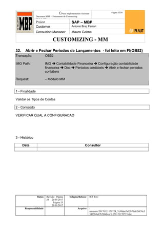 CUSTOMIZING - MM
ÚPlaut Implementation Assistant
Document:MBP – Documento de Customizing
Módulo SD
Página 5559
Project SAP – MBP
Customer Antonio Braz Ferrari
Consulting Manager Mauro Gelme
32. Abrir e Fechar Períodos de Lançamentos - foi feito em FI(OB52)
Transação: OB52
IMG Path: IMG  Contabilidade Financeira  Configuração contabilidade
financeira  Doc  Períodos contábeis  Abrir e fechar períodos
contábeis
Request: – Módulo MM
1 - Finalidade
Validar os Tipos de Contas
2 - Conteúdo
VERIFICAR QUAL A CONFIGURACAO
3 - Histórico
Data Consultor
Status Revisão Página
55 21/01/2017
Página 55
21/01/2017
Solução/Release R/3 4.6C
Responsabilidade Arquivo /
unoconv/20170121170724_7a50daa7a12b70d62b676c5
5495b8ab7b5b0dece/1-170121170723.doc
 