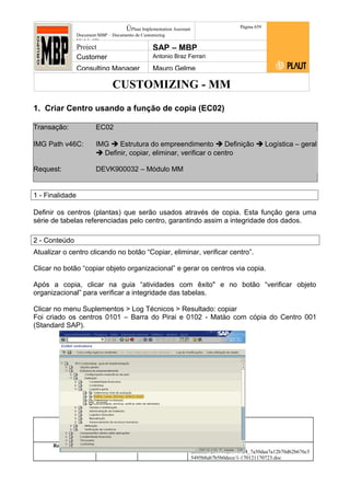 CUSTOMIZING - MM
ÚPlaut Implementation Assistant
Document:MBP – Documento de Customizing
Módulo SD
Página 659
Project SAP – MBP
Customer Antonio Braz Ferrari
Consulting Manager Mauro Gelme
1. Criar Centro usando a função de copia (EC02)
Transação: EC02
IMG Path v46C: IMG  Estrutura do empreendimento  Definição  Logística – geral
 Definir, copiar, eliminar, verificar o centro
Request: DEVK900032 – Módulo MM
1 - Finalidade
Definir os centros (plantas) que serão usados através de copia. Esta função gera uma
série de tabelas referenciadas pelo centro, garantindo assim a integridade dos dados.
2 - Conteúdo
Atualizar o centro clicando no botão “Copiar, eliminar, verificar centro”.
Clicar no botão “copiar objeto organizacional” e gerar os centros via copia.
Após a copia, clicar na guia “atividades com êxito" e no botão “verificar objeto
organizacional” para verificar a integridade das tabelas.
Clicar no menu Suplementos > Log Técnicos > Resultado: copiar
Foi criado os centros 0101 – Barra do Pirai e 0102 - Matäo com cópia do Centro 001
(Standard SAP).
Status Revisão Página
6 21/01/2017
Página 6
21/01/2017
Solução/Release R/3 4.6C
Responsabilidade Arquivo /
unoconv/20170121170724_7a50daa7a12b70d62b676c5
5495b8ab7b5b0dece/1-170121170723.doc
 