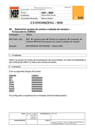 CUSTOMIZING - MM
ÚPlaut Implementation Assistant
Document:MBP – Documento de Customizing
Módulo SD
Página 6459
Project SAP – MBP
Customer Antonio Braz Ferrari
Consulting Manager Mauro Gelme
38. Determinar grupos de contas e seleção de campos –
Fornecedores (OMSG)
Transação: OMSG
IMG Path v.46c: IMG  Logística geral  Parceiro de negócios  Fornecedor 
Controle  Determinar grupos de contas e seleção de campos
Request: DEVK900085/ DEVK900087 – Módulo MM
1 – Finalidade
Definir os grupos de contas de fornecedores (de reconciliação, na visão Contabilidade) e
para cada grupo definir os status dos campos de dados.
2 – Conteúdo
Criar os seguintes Grupos de Contas:
GRUPO CONTA
ZPF 9999999999
ZPJ 9999999999
ZEST 9999999999
ZFNC 9999999999
ZTRA 9999999999
ZGOV 9999999999
ZREP 9999999999
Foi configurado a seqüência de numeração conforme tabela abaixo:
Status Revisão Página
64 21/01/2017
Página 64
21/01/2017
Solução/Release R/3 4.6C
Responsabilidade Arquivo /
unoconv/20170121170724_7a50daa7a12b70d62b676c5
5495b8ab7b5b0dece/1-170121170723.doc
 
