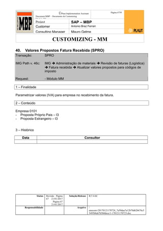 CUSTOMIZING - MM
ÚPlaut Implementation Assistant
Document:MBP – Documento de Customizing
Módulo SD
Página 6759
Project SAP – MBP
Customer Antonio Braz Ferrari
Consulting Manager Mauro Gelme
40. Valores Propostos Fatura Recebida (SPRO)
Transação: SPRO
IMG Path v. 46c: IMG  Administração de materiais  Revisão de faturas (Logística)
 Fatura recebida  Atualizar valores propostos para códigos de
imposto
Request: - Módulo MM
1 – Finalidade
Parametrizar valores (IVA) para empresa no recebimento da fatura.
2 – Conteúdo
Empresa 0101
- Proposta Próprio Pais – I3
- Proposta Estrangeiro – I3
3 – Histórico
Data Consultor
Status Revisão Página
67 21/01/2017
Página 67
21/01/2017
Solução/Release R/3 4.6C
Responsabilidade Arquivo /
unoconv/20170121170724_7a50daa7a12b70d62b676c5
5495b8ab7b5b0dece/1-170121170723.doc
 