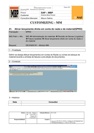 CUSTOMIZING - MM
ÚPlaut Implementation Assistant
Document:MBP – Documento de Customizing
Módulo SD
Página 6859
Project SAP – MBP
Customer Antonio Braz Ferrari
Consulting Manager Mauro Gelme
41. Ativar lançamento direto em conta do razão e de material(SPRO)
Transação: SPRO
IMG Path v. 46c: IMG  Administração de materiais  Revisão de faturas (Logística)
 Fatura recebida  Ativar lançamento direto em conta do razão e
de material
Request: DEVK900181 - Módulo MM
1 – Finalidade
Definir se deseja efetuar lançamentos em contas do Razão ou contas de estoque de
material durante a entrada de faturas e pré-edição de documentos.
2 – Conteúdo
3 – Histórico
Data Consultor
Status Revisão Página
68 21/01/2017
Página 68
21/01/2017
Solução/Release R/3 4.6C
Responsabilidade Arquivo /
unoconv/20170121170724_7a50daa7a12b70d62b676c5
5495b8ab7b5b0dece/1-170121170723.doc
 