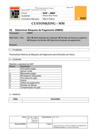 CUSTOMIZING - MM
ÚPlaut Implementation Assistant
Document:MBP – Documento de Customizing
Módulo SD
Página 6959
Project SAP – MBP
Customer Antonio Braz Ferrari
Consulting Manager Mauro Gelme
42. Determinar Bloqueio de Pagamento (OMR9)
Transação: OMR9
IMG Path v. 46c: IMG  Administração de materiais  Revisão de faturas (Logística)
 Bloqueio de faturas  Determinar bloqueio de pagamento
Request:
1 – Finalidade
Parametrizar Motivos de Bloqueio de Pagamento para Revisões de Fatura.
2 – Conteúdo
Mantido o standard do SAP
Motivo Significado
Autorizado p/pgto.
* Ignorar conta
A Bloqueado p/pgto.
B BR:pagam/o bloqueado
N Proc.post.entr.pgto.
O Outros
P Ordem de pagamento
R Revisão de faturas
V Compensação de pgto.
3 – Histórico
Data Consultor
Status Revisão Página
69 21/01/2017
Página 69
21/01/2017
Solução/Release R/3 4.6C
Responsabilidade Arquivo /
unoconv/20170121170724_7a50daa7a12b70d62b676c5
5495b8ab7b5b0dece/1-170121170723.doc
 