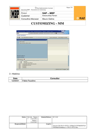 CUSTOMIZING - MM
ÚPlaut Implementation Assistant
Document:MBP – Documento de Customizing
Módulo SD
Página 759
Project SAP – MBP
Customer Antonio Braz Ferrari
Consulting Manager Mauro Gelme
3 - Histórico
Data Consultor
12/09/01 Fábio Faustino
Status Revisão Página
7 21/01/2017
Página 7
21/01/2017
Solução/Release R/3 4.6C
Responsabilidade Arquivo /
unoconv/20170121170724_7a50daa7a12b70d62b676c5
5495b8ab7b5b0dece/1-170121170723.doc
 