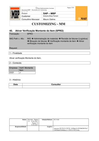 CUSTOMIZING - MM
ÚPlaut Implementation Assistant
Document:MBP – Documento de Customizing
Módulo SD
Página 7359
Project SAP – MBP
Customer Antonio Braz Ferrari
Consulting Manager Mauro Gelme
45. Ativar Verificação Montante do Item (SPRO)
Transação: SPRO
IMG Path v. 46c: IMG  Administração de materiais  Revisão de faturas (Logística)
 Bloqueio de faturas  Verificação montante de item  Ativar
verificação montante do item
Request:
1 – Finalidade
Ativar verificação Montante do Item.
2 – Conteúdo
Empresa Verif. Montante
Item
0101 
3 – Histórico
Data Consultor
Status Revisão Página
73 21/01/2017
Página 73
21/01/2017
Solução/Release R/3 4.6C
Responsabilidade Arquivo /
unoconv/20170121170724_7a50daa7a12b70d62b676c5
5495b8ab7b5b0dece/1-170121170723.doc
 