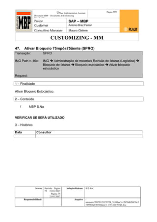 CUSTOMIZING - MM
ÚPlaut Implementation Assistant
Document:MBP – Documento de Customizing
Módulo SD
Página 7559
Project SAP – MBP
Customer Antonio Braz Ferrari
Consulting Manager Mauro Gelme
47. Ativar Bloqueio 75mpôs75üente (SPRO)
Transação: SPRO
IMG Path v. 46c: IMG  Administração de materiais Revisão de faturas (Logística) 
Bloqueio de faturas  Bloqueio estocástico  Ativar bloqueio
estocástico
Request:
1 – Finalidade
Ativar Bloqueio Estocástico.
2 – Conteúdo
1 MBP S.Na
VERIFICAR SE SERÁ UTILIZADO
3 – Histórico
Data Consultor
Status Revisão Página
75 21/01/2017
Página 75
21/01/2017
Solução/Release R/3 4.6C
Responsabilidade Arquivo /
unoconv/20170121170724_7a50daa7a12b70d62b676c5
5495b8ab7b5b0dece/1-170121170723.doc
 