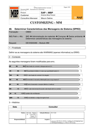 CUSTOMIZING - MM
ÚPlaut Implementation Assistant
Document:MBP – Documento de Customizing
Módulo SD
Página 7659
Project SAP – MBP
Customer Antonio Braz Ferrari
Consulting Manager Mauro Gelme
48. Determinar Características das Mensagens do Sistema (SPRO)
Transação: OME0
IMG Path v. 46c: IMG  Administração de materiais  Compras  Dados ambiente 
Determinar características das mensagens do sistema
Request: DEVK900089 – Modulo MM
1 – Finalidade
Definir se as mensagens do sistema são WARNING (apenas informativa) ou ERRO.
2 – Conteúdo
As seguintes mensagens foram modificadas para erro.
3 – Histórico
Data Consultor
Status Revisão Página
76 21/01/2017
Página 76
21/01/2017
Solução/Release R/3 4.6C
Responsabilidade Arquivo /
unoconv/20170121170724_7a50daa7a12b70d62b676c5
5495b8ab7b5b0dece/1-170121170723.doc
 