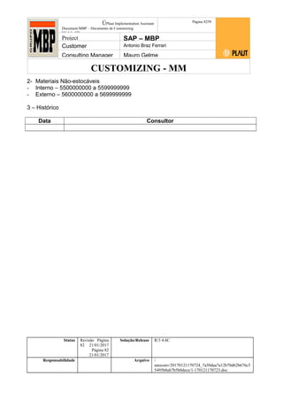 CUSTOMIZING - MM
ÚPlaut Implementation Assistant
Document:MBP – Documento de Customizing
Módulo SD
Página 8259
Project SAP – MBP
Customer Antonio Braz Ferrari
Consulting Manager Mauro Gelme
2- Materiais Não-estocáveis
- Interno – 5500000000 a 5599999999
- Externo – 5600000000 a 5699999999
3 – Histórico
Data Consultor
Status Revisão Página
82 21/01/2017
Página 82
21/01/2017
Solução/Release R/3 4.6C
Responsabilidade Arquivo /
unoconv/20170121170724_7a50daa7a12b70d62b676c5
5495b8ab7b5b0dece/1-170121170723.doc
 