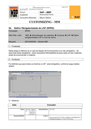 CUSTOMIZING - MM
ÚPlaut Implementation Assistant
Document:MBP – Documento de Customizing
Módulo SD
Página 8559
Project SAP – MBP
Customer Antonio Braz Ferrari
Consulting Manager Mauro Gelme
54. Definir Obrigatoriedade de LOF (SPRO)
Transação: SPRO
IMG Path v.46c: IMG  Administração de materiais  Compras  LOF  Definir
obrigatoriedade LOF a nível de centro
Request: DEVK900093 – Modulo MM
1 – Finalidade
Nesta etapa é definido se a Lista de Opção de Fornecimento é ou não obrigatório. Se
essa lista fosse obrigatória , seria necessário 85mpôs85üe-la para cada um dos materiais
antes de encomendar o material.
2 – Conteúdo
Foi definido que para todos os Centros a LOF será obrigatória, conforme segue tabela
abaixo:
3 – Histórico
Data Consultor
Status Revisão Página
85 21/01/2017
Página 85
21/01/2017
Solução/Release R/3 4.6C
Responsabilidade Arquivo /
unoconv/20170121170724_7a50daa7a12b70d62b676c5
5495b8ab7b5b0dece/1-170121170723.doc
 