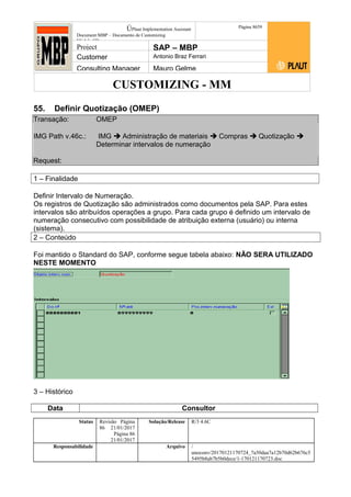 CUSTOMIZING - MM
ÚPlaut Implementation Assistant
Document:MBP – Documento de Customizing
Módulo SD
Página 8659
Project SAP – MBP
Customer Antonio Braz Ferrari
Consulting Manager Mauro Gelme
55. Definir Quotização (OMEP)
Transação: OMEP
IMG Path v.46c.: IMG  Administração de materiais  Compras  Quotização 
Determinar intervalos de numeração
Request:
1 – Finalidade
Definir Intervalo de Numeração.
Os registros de Quotização são administrados como documentos pela SAP. Para estes
intervalos são atribuídos operações a grupo. Para cada grupo é definido um intervalo de
numeração consecutivo com possibilidade de atribuição externa (usuário) ou interna
(sistema).
2 – Conteúdo
Foi mantido o Standard do SAP, conforme segue tabela abaixo: NÃO SERA UTILIZADO
NESTE MOMENTO
3 – Histórico
Data Consultor
Status Revisão Página
86 21/01/2017
Página 86
21/01/2017
Solução/Release R/3 4.6C
Responsabilidade Arquivo /
unoconv/20170121170724_7a50daa7a12b70d62b676c5
5495b8ab7b5b0dece/1-170121170723.doc
 