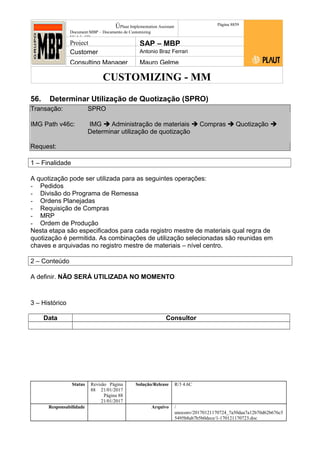 CUSTOMIZING - MM
ÚPlaut Implementation Assistant
Document:MBP – Documento de Customizing
Módulo SD
Página 8859
Project SAP – MBP
Customer Antonio Braz Ferrari
Consulting Manager Mauro Gelme
56. Determinar Utilização de Quotização (SPRO)
Transação: SPRO
IMG Path v46c: IMG  Administração de materiais  Compras  Quotização 
Determinar utilização de quotização
Request:
1 – Finalidade
A quotização pode ser utilizada para as seguintes operações:
- Pedidos
- Divisão do Programa de Remessa
- Ordens Planejadas
- Requisição de Compras
- MRP
- Ordem de Produção
Nesta etapa são especificados para cada registro mestre de materiais qual regra de
quotização é permitida. As combinações de utilização selecionadas são reunidas em
chaves e arquivadas no registro mestre de materiais – nível centro.
2 – Conteúdo
A definir. NÃO SERÁ UTILIZADA NO MOMENTO
3 – Histórico
Data Consultor
Status Revisão Página
88 21/01/2017
Página 88
21/01/2017
Solução/Release R/3 4.6C
Responsabilidade Arquivo /
unoconv/20170121170724_7a50daa7a12b70d62b676c5
5495b8ab7b5b0dece/1-170121170723.doc
 