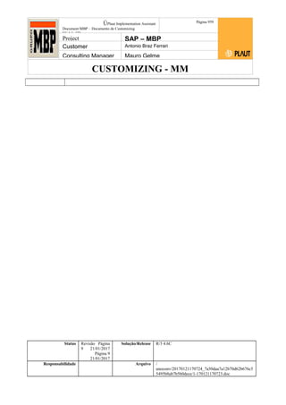 CUSTOMIZING - MM
ÚPlaut Implementation Assistant
Document:MBP – Documento de Customizing
Módulo SD
Página 959
Project SAP – MBP
Customer Antonio Braz Ferrari
Consulting Manager Mauro Gelme
Status Revisão Página
9 21/01/2017
Página 9
21/01/2017
Solução/Release R/3 4.6C
Responsabilidade Arquivo /
unoconv/20170121170724_7a50daa7a12b70d62b676c5
5495b8ab7b5b0dece/1-170121170723.doc
 
