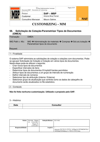 CUSTOMIZING - MM
ÚPlaut Implementation Assistant
Document:MBP – Documento de Customizing
Módulo SD
Página 9159
Project SAP – MBP
Customer Antonio Braz Ferrari
Consulting Manager Mauro Gelme
58. Solicitação de Cotação-Parametrizar Tipos de Documentos
(OMEA)
Transação: OMEA
IMG Path v. 46c: IMG  Administração de materiais  Compras  Sol.cot./cotação 
Parametrizar tipos de documento
Request:
1 – Finalidade
O sistema SAP administra as solicitações de cotação e cotações com documentos. Pode-
se agrupar Solicitação de Cotação e Cotação em vários tipos de documentos.
Nesta etapa pode-se efetuar o seguinte:
- Criar novos tipos de documentos
- Especificar intervalos de itens
- Determinar tipos de documentos 91mpôs91üentes permitidos
- Atribuir tipos de documentos a um grupo de intervalo de numeração
- Definir intervalo de números
- Selecionar tipo de atribuição (Interna / Externa)
- Selecionar grupo de atualização que controla como os dados de cabeçalho de
documento serão atualizados no file estatístico.
2 – Conteúdo
Não foi feita nenhuma customização. Utilizado o proposto pelo SAP.
3 – Histórico
Data Consultor
Status Revisão Página
91 21/01/2017
Página 91
21/01/2017
Solução/Release R/3 4.6C
Responsabilidade Arquivo /
unoconv/20170121170724_7a50daa7a12b70d62b676c5
5495b8ab7b5b0dece/1-170121170723.doc
 