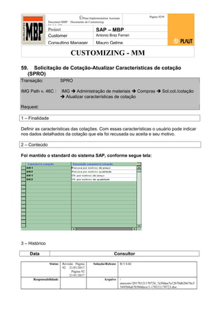 CUSTOMIZING - MM
ÚPlaut Implementation Assistant
Document:MBP – Documento de Customizing
Módulo SD
Página 9259
Project SAP – MBP
Customer Antonio Braz Ferrari
Consulting Manager Mauro Gelme
59. Solicitação de Cotação-Atualizar Características de cotação
(SPRO)
Transação: SPRO
IMG Path v. 46C : IMG  Administração de materiais  Compras  Sol.cot./cotação
 Atualizar características de cotação
Request:
1 – Finalidade
Definir as características das cotações. Com essas características o usuário pode indicar
nos dados detalhados da cotação que ela foi recusada ou aceita e seu motivo.
2 – Conteúdo
Foi mantido o standard do sistema SAP, conforme segue tela:
3 – Histórico
Data Consultor
Status Revisão Página
92 21/01/2017
Página 92
21/01/2017
Solução/Release R/3 4.6C
Responsabilidade Arquivo /
unoconv/20170121170724_7a50daa7a12b70d62b676c5
5495b8ab7b5b0dece/1-170121170723.doc
 
