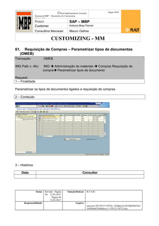 CUSTOMIZING - MM
ÚPlaut Implementation Assistant
Document:MBP – Documento de Customizing
Módulo SD
Página 9659
Project SAP – MBP
Customer Antonio Braz Ferrari
Consulting Manager Mauro Gelme
61. Requisição de Compras – Parametrizar tipos de documentos
(OMEB)
Transação: OMEB
IMG Path v. 46c: IMG  Administração de materiais  Compras Requisição de
compra Parametrizar tipos de documento
Request:
1 – Finalidade
Parametrizar os tipos de documentos ligados a requisição de compras.
2 – Conteúdo
3 – Histórico
Data Consultor
Status Revisão Página
96 21/01/2017
Página 96
21/01/2017
Solução/Release R/3 4.6C
Responsabilidade Arquivo /
unoconv/20170121170724_7a50daa7a12b70d62b676c5
5495b8ab7b5b0dece/1-170121170723.doc
 