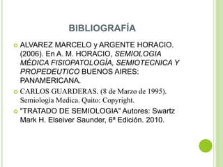 BIBLIOGRAFÍA
 ALVAREZ MARCELO y ARGENTE HORACIO.
(2006). En A. M. HORACIO, SEMIOLOGIA
MÉDICA FISIOPATOLOGÍA, SEMIOTECNICA Y
PROPEDEUTICO BUENOS AIRES:
PANAMERICANA.
 CARLOS GUARDERAS. (8 de Marzo de 1995).
Semiología Medica. Quito: Copyright.
 "TRATADO DE SEMIOLOGIA" Autores: Swartz
Mark H. Elseiver Saunder, 6ª Edición. 2010.
 