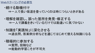 Ｗｅｂスクーリングの必要性
・続ける動機付け
⇒一人で長い坂道を登っていくのは時につらいときがある
・理解を確認し、誤った箇所を発見・修正する
⇒一人で講義をきいているだけでは勘違いに気づかない
・知識を「実践知」に深化させる
⇒過去問、答案例分析などを通じてはじめて使える知識になる
・積極的に参加する
⇒質問、投稿など
⇒能動的学習こそが不可欠
 