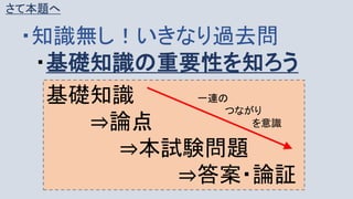 さて本題へ
・知識無し！いきなり過去問
・基礎知識の重要性を知ろう
基礎知識
⇒論点
⇒本試験問題
⇒答案・論証
一連の
つながり
を意識
 
