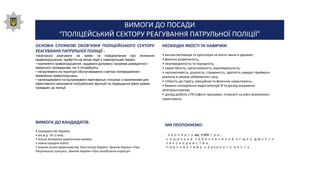 ВИМОГИ ДО ПОСАДИ
“ПОЛІЦЕЙСЬКИЙ СЕКТОРУ РЕАГУВАННЯ ПАТРУЛЬНОЇ ПОЛІЦІЇ”
ОСНОВНІ СЛУЖБОВІ ОБОВ'ЯЗКИ ПОЛІЦЕЙСЬКОГО СЕКТОРУ
РЕАГУВАННЯ ПАТРУЛЬНОЇ ПОЛІЦІЇ :
•своєчасно реагувати на заяви та повідомлення про вчинення
правопорушення, прибуття на місце події у найкоротший термін;
• припиняти правопорушення, надавати допомогу (зокрема домедичної і
медичної) громадянам, які її потребують;
• патрулювати на території обслуговування з метою попередження і
виявлення правопорушень;
• налагоджувати та підтримувати партнерські стосунки з населенням для
ефективного виконання поліцейських функцій та підвищення рівня довіри
громадян до поліції.
НЕОБХІДНІ ЯКОСТІ ТА НАВИЧКИ:
• висока мотивація та орієнтація на якісні зміни в державі;
• фізична розвиненість;
• неупередженість та порядність;
• самостійність, організованість, відповідальність;
• наполегливість, рішучість, стриманість, здатність швидко приймати
рішення в умовах обмеженого часу;
• стійкість до стресу, емоційних та фізичних навантажень;
• бажано посвідчення водія категорії В та досвід керування
автотранспортом;
• досвід роботи з ПК (офісні програми, Інтернет) на рівні впевненого
користувача.
ВИМОГИ ДО КАНДИДАТІВ:
• громадянство України;
• вік від 18 років;
• вільне володіння українською мовою;
• повна середня освіта;
• знання основ правознавства, Конституції України, Законів України «Про
Національну поліцію», Законів України «Про запобігання корупції».
МИ ПРОПОНУЄМО:
• зарплату від 6 600 грн.;
•соціальне забезпечення згідно діючого
законодавства;
•перспективу кар'єрного росту.
 