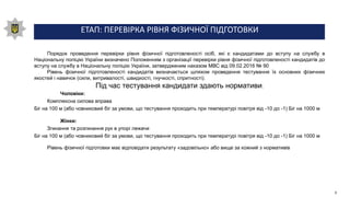 ЕТАП: ПЕРЕВІРКА РІВНЯ ФІЗИЧНОЇ ПІДГОТОВКИ
Порядок проведення перевірки рівня фізичної підготовленості осіб, які є кандидатами до вступу на службу в
Національну поліцію України визначено Положенням з організації перевірки рівня фізичної підготовленості кандидатів до
вступу на службу в Національну поліцію України, затвердженим наказом МВС від 09.02.2016 № 90
Рівень фізичної підготовленості кандидатів визначається шляхом проведення тестування їх основних фізичних
якостей і навичок (сили, витривалості, швидкості, гнучкості, спритності).
Під час тестування кандидати здають нормативи:
Чоловіки:
Комплексна силова вправа
Біг на 100 м (або човниковий біг за умови, що тестування проходить при температурі повітря від -10 до -1) Біг на 1000 м
Жінки:
Згинання та розгинання рук в упорі лежачи
Біг на 100 м (або човниковий біг за умови, що тестування проходить при температурі повітря від -10 до -1) Біг на 1000 м
Рівень фізичної підготовки має відповідати результату «задовільно» або вище за кожний з нормативів
9
 