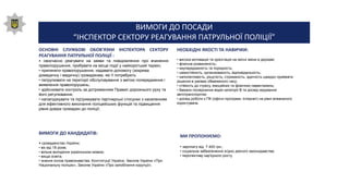 ВИМОГИ ДО ПОСАДИ
“ІНСПЕКТОР СЕКТОРУ РЕАГУВАННЯ ПАТРУЛЬНОЇ ПОЛІЦІЇ”
ОСНОВНІ СЛУЖБОВІ ОБОВ'ЯЗКИ ІНСПЕКТОРА СЕКТОРУ
РЕАГУВАННЯ ПАТРУЛЬНОЇ ПОЛІЦІЇ :
• своєчасно реагувати на заяви та повідомлення про вчинення
правопорушення, прибувати на місце події у найкоротший термін;
• припиняти правопорушення, надавати допомогу (зокрема
домедичну і медичну) громадянам, які її потребують
• патрулювати на території обслуговування з метою попередження і
виявлення правопорушень;
• здійснювати контроль за дотриманням Правил дорожнього руху та
його регулювання;
• налагоджувати та підтримувати партнерські стосунки з населенням
для ефективного виконання поліцейських функцій та підвищення
рівня довіри громадян до поліції;
НЕОБХІДНІ ЯКОСТІ ТА НАВИЧКИ:
• висока мотивація та орієнтація на якісні зміни в державі;
• фізична розвиненість;
• неупередженість та порядність;
• самостійність, організованість, відповідальність;
• наполегливість, рішучість, стриманість, здатність швидко приймати
рішення в умовах обмеженого часу;
• стійкість до стресу, емоційних та фізичних навантажень;
• бажано посвідчення водія категорії В та досвід керування
автотранспортом;
• досвід роботи з ПК (офісні програми, Інтернет) на рівні впевненого
користувача.
ВИМОГИ ДО КАНДИДАТІВ:
• громадянство України;
• вік від 18 років;
• вільне володіння українською мовою;
• вища освіта;
• знання основ правознавства, Конституції України, Законів України «Про
Національну поліцію», Законів України «Про запобігання корупції».
МИ ПРОПОНУЄМО:
• зарплату від 7 400 грн.;
• соціальне забезпечення згідно діючого законодавства;
• перспективу кар'єрного росту.
 