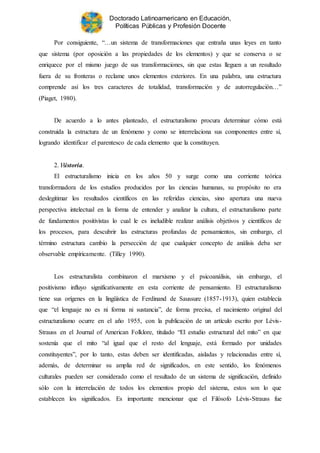 Doctorado Latinoamericano en Educación,
Políticas Públicas y Profesión Docente
Por consiguiente, “…un sistema de transformaciones que entraña unas leyes en tanto
que sistema (por oposición a las propiedades de los elementos) y que se conserva o se
enriquece por el mismo juego de sus transformaciones, sin que estas lleguen a un resultado
fuera de su fronteras o reclame unos elementos exteriores. En una palabra, una estructura
comprende así los tres caracteres de totalidad, transformación y de autorregulación…”
(Piaget, 1980).
De acuerdo a lo antes planteado, el estructuralismo procura determinar cómo está
construida la estructura de un fenómeno y como se interrelaciona sus componentes entre sí,
logrando identificar el parentesco de cada elemento que la constituyen.
2. Historia.
El estructuralismo inicia en los años 50 y surge como una corriente teórica
transformadora de los estudios producidos por las ciencias humanas, su propósito no era
deslegitimar los resultados científicos en las referidas ciencias, sino apertura una nueva
perspectiva intelectual en la forma de entender y analizar la cultura, el estructuralismo parte
de fundamentos positivistas lo cual le es ineludible realizar análisis objetivos y científicos de
los procesos, para descubrir las estructuras profundas de pensamientos, sin embargo, el
término estructura cambio la persección de que cualquier concepto de análisis deba ser
observable empíricamente. (Tilley 1990).
Los estructuralista combinaron el marxismo y el psicoanálisis, sin embargo, el
positivismo influyo significativamente en esta corriente de pensamiento. El estructuralismo
tiene sus orígenes en la lingüística de Ferdinand de Saussure (1857-1913), quien establecía
que “el lenguaje no es ni forma ni sustancia”, de forma precisa, el nacimiento original del
estructuralismo ocurre en el año 1955, con la publicación de un artículo escrito por Lévis-
Strauss en el Journal of American Folklore, titulado “El estudio estructural del mito” en que
sostenía que el mito “al igual que el resto del lenguaje, está formado por unidades
constituyentes”, por lo tanto, estas deben ser identificadas, aisladas y relacionadas entre sí,
además, de determinar su amplia red de significados, en este sentido, los fenómenos
culturales pueden ser considerado como el resultado de un sistema de significación, definido
sólo con la interrelación de todos los elementos propio del sistema, estos son lo que
establecen los significados. Es importante mencionar que el Filósofo Lévis-Strauss fue
 