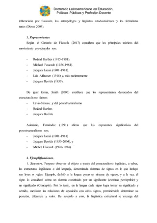 Doctorado Latinoamericano en Educación,
Políticas Públicas y Profesión Docente
influenciado por Saussure, los antropólogos y lingüistas estadounidenses y los formalistas
rusos (Dosse 2004).
3. Representantes
Según el Glosario de Filosofía (2017) considera que los principales teóricos del
movimiento estructurales son:
- Roland Barthes (1915-1981).
- Michael Foucault (1926-1984).
- Jacques Lacan (1901-1981).
- Luis Althusser (1918) y, más recientemente
- Jacques Derrida (1930).
De igual forma, Smith (2000) establece que los representantes destacados del
estructuralismo fueron:
- Lévis-Strauss, y del posestructuralismo
- Roland Barthes
- Jacques Derrida
Asimismo, Fernández (1991) afirma que los exponentes significativos del
posestructuralismo son;
- Jacques Lacan (1901-1981)
- Jacques Derrida (1930-2004), y
- Michel Foucault (1926-1984).
4. Ejemplificaciones.
1. Saussure. Propuso observar el objeto a través del estructuralismo lingüístico, a saber,
las estructuras lingüísticas o del lenguaje, denominada sistemas de signos en lo que incluyó
sus leyes o reglas. Ejemplo, definió a la lengua como un sistema de signos, y a la vez, el
signo lo consideró como un sistema constituido por un significante (estímulo perceptible) y
un significado (Concepto). Por lo tanto, en la lengua cada signo logra tomar su significado y
sentido, mediante las relaciones de oposición con otros signos, permitiéndole determinar su
posición, diferencia y valor. De acuerdo a esto, la lingüística estructural se encarga del
 
