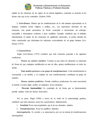 Doctorado Latinoamericano en Educación,
Políticas Públicas y Profesión Docente
análisis de las relaciones de los signos de un sistema lingüístico, centrando su atención en las
formas más que en los contenidos (Sazbón 1969).
2. Lévis-Strauss. Planteó que las manifestaciones de la vida humana representada en el
lenguaje, conducta moral, religiosa y política, etc., son expresiones derivadas de una
estructura, esta puede presentarse de forma consciente o inconsciente, sin embargo,
susceptible a determinarse conforme a leyes científicas. Ejemplo, estableció que al delimitar
eficientemente el cuadro de las estructuras de significado universales, se podrá entender las
redes estructurales que determinan las relaciones socioculturales de un grupo humano Lévi-
Strauss (1973).
5. Características.
Según Lévis-Strauss (1973) consideró que toda estructura responde a las siguientes
condiciones.
- Poseen un carácter sistémico. Consiste en que todos los elementos se relacionan
de forma tal, que cualquiera modificación en uno de ellos, genera modificaciones en todos los
demás.
- Todo modelo pertenece a un grupo de transformaciones. Cada transformación se
corresponde a un modelo, y el conjunto de esas transformaciones constituyen un grupo de
modelos.
- Poseen carácter predictivo. Permite establecer predicciones de como reaccionará
el modelo si ocurre algún cambio en cualquiera de los elementos.
- Presenta funcionalidad. Es construida de tal forma que su funcionamiento
permite analizar todos los hechos observados.
Por su parte, Piaget (1980) a través de su visión de la epistemología genética,
estableció que toda estructura posee tres características fundamentales.
1. Totalidad. Posee más propiedades que la de sus elementos aislados.
2. Transformaciones. Posee un equilibrio dinámico.
Autorregulación. Es cerrada y se autoconserva, por ser un sistema de transformaciones
autorreguladas.
 