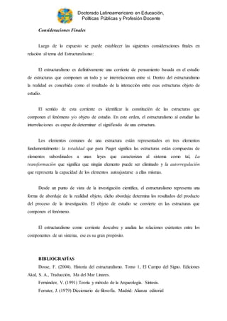 Doctorado Latinoamericano en Educación,
Políticas Públicas y Profesión Docente
Consideraciones Finales
Luego de lo expuesto se puede establecer las siguientes consideraciones finales en
relación al tema del Estructuralismo:
El estructuralismo es definitivamente una corriente de pensamiento basada en el estudio
de estructuras que componen un todo y se interrelacionan entre sí. Dentro del estructuralismo
la realidad es concebida como el resultado de la interacción entre esas estructuras objeto de
estudio.
El sentido de esta corriente es identificar la constitución de las estructuras que
componen el fenómeno y/o objeto de estudio. En este orden, el estructuralismo al estudiar las
interrelaciones es capaz de determinar el significado de una estructura.
Los elementos comunes de una estructura están representados en tres elementos
fundamentalmente: la totalidad que para Piaget significa las estructuras están compuestas de
elementos subordinados a unas leyes que caracterizan al sistema como tal, La
transformación que significa que ningún elemento puede ser eliminado y la autorregulación
que representa la capacidad de los elementos autoajustarse a ellas mismas.
Desde un punto de vista de la investigación científica, el estructuralismo representa una
forma de abordaje de la realidad objeto, dicho abordaje determina los resultados del producto
del proceso de la investigación. El objeto de estudio se convierte en las estructuras que
componen el fenómeno.
El estructuralismo como corriente descubre y analiza las relaciones existentes entre los
componentes de un sistema, ese es su gran propósito.
BIBLIOGRAFÍAS
Dosse, F. (2004). Historia del estructuralismo. Tomo 1, El Campo del Signo. Ediciones
Akal, S. A., Traducción, Ma del Mar Linares.
Fernández, V. (1991) Teoría y método de la Arqueología. Síntesis.
Ferrater, J. (1979) Diccionario de filosofía. Madrid: Alianza editorial
 
