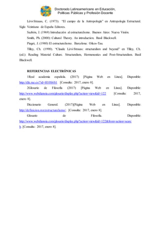 Doctorado Latinoamericano en Educación,
Políticas Públicas y Profesión Docente
Lévi-Strauss, C. (1973). “El campo de la Antropología” en Antropología Estructural.
Siglo Veintiuno de España Editores.
Sazbón, J. (1969) Introducción al estructuralismo. Buenos Aires: Nueva Visión.
Smith, Ph. (2000): Cultural Theory. An introduction. Basil Blackwell.
Piaget, J. (1980) El estructuralismo. Barcelona: Oikos-Tau.
Tilley, Ch. (1990). “Claude Lévi-Strauss: structuralism and beyond” en Tilley, Ch.
(ed.): Reading Material Culture. Structuralism, Hermeneutics and Post-Structuralism. Basil
Blackwell.
REFERENCIAS ELECTRÓNICAS
1Real academia española. (2017) [Página Web en Línea]. Disponible:
http://dle.rae.es/?id=H10S6S1 [Consulta: 2017, enero 8].
2Glosario de Filosofía (2017) [Página Web en Línea]. Disponible:
http://www.webdianoia.com/glosario/display.php?action=view&id=122 [Consulta: 2017,
enero 8].
Diccionario General. (2017)[Página Web en Línea]. Disponible:
http://definicion.mx/estructuralismo/. [Consulta: 2017, enero 8].
Glosario de Filosofía. Disponible:
http://www.webdianoia.com/glosario/display.php?action=view&id=122&from=action=searc
h. [Consulta: 2017, enero 8].
 
