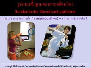 รูปแบบพื้นฐานของการเคลื่อนไหว
(fundamental Movement partterns)
การผสมผสานระหว่างการเคลื่อนไหว(manipulative) – การเตะ การทุ่ม พุ่ง ขว้าง ตี
อ.ภาคภูมิ พิลึก โปรแกรมวิชาวิทยาศาสตร์การกีฬาฯ คณะวิทยาศาสตร์และเทคโนโลยี มหาวิทยาลัยราชภัฏนครราชสีมา
 