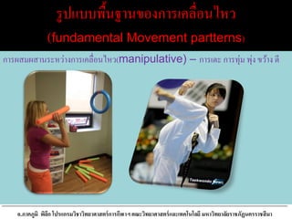 รูปแบบพื้นฐานของการเคลื่อนไหว
(fundamental Movement partterns)
การผสมผสานระหว่างการเคลื่อนไหว(manipulative) – การเตะ การทุ่ม พุ่ง ขว้าง ตี
อ.ภาคภูมิ พิลึก โปรแกรมวิชาวิทยาศาสตร์การกีฬาฯ คณะวิทยาศาสตร์และเทคโนโลยี มหาวิทยาลัยราชภัฏนครราชสีมา
 