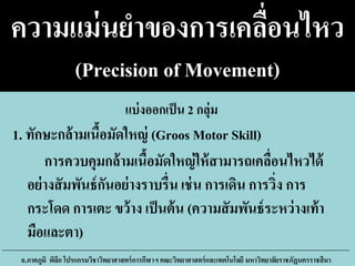 ความแม่นยาของการเคลื่อนไหว
(Precision of Movement)
การควบคุมกล้ามเนื้อมัดใหญ่ให้สามารถเคลื่อนไหวได้
อย่างสัมพันธ์กันอย่างราบรื่น เช่น การเดิน การวิ่ง การ
กระโดด การเตะ ขว้าง เป็นต้น (ความสัมพันธ์ระหว่างเท้า
มือและตา)
อ.ภาคภูมิ พิลึก โปรแกรมวิชาวิทยาศาสตร์การกีฬาฯ คณะวิทยาศาสตร์และเทคโนโลยี มหาวิทยาลัยราชภัฏนครราชสีมา
1. ทักษะกล้ามเนื้อมัดใหญ่ (Groos Motor Skill)
แบ่งออกเป็น 2 กลุ่ม
 