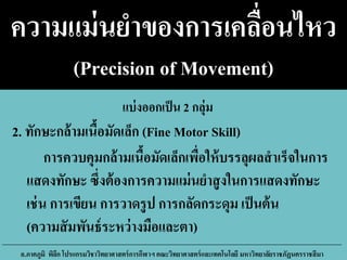 ความแม่นยาของการเคลื่อนไหว
(Precision of Movement)
การควบคุมกล้ามเนื้อมัดเล็กเพื่อให้บรรลุผลสาเร็จในการ
แสดงทักษะ ซึ่งต้องการความแม่นยาสูงในการแสดงทักษะ
เช่น การเขียน การวาดรูป การกลัดกระดุม เป็นต้น
(ความสัมพันธ์ระหว่างมือและตา)
อ.ภาคภูมิ พิลึก โปรแกรมวิชาวิทยาศาสตร์การกีฬาฯ คณะวิทยาศาสตร์และเทคโนโลยี มหาวิทยาลัยราชภัฏนครราชสีมา
2. ทักษะกล้ามเนื้อมัดเล็ก (Fine Motor Skill)
แบ่งออกเป็น 2 กลุ่ม
 
