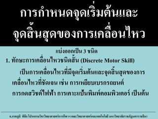 การกาหนดจุดเริ่มต้นและ
จุดสิ้นสุดของการเคลื่อนไหว
เป็นการเคลื่อนไหวที่มีจุดเริ่มต้นและจุดสิ้นสุดของการ
เคลื่อนไหวที่ชัดเจน เช่น การเหยียบเบรกรถยนต์
การกดสวิชต์ไฟฟ้า การเคาะแป้นพิมพ์คอมพิวเตอร์ เป็นต้น
อ.ภาคภูมิ พิลึก โปรแกรมวิชาวิทยาศาสตร์การกีฬาฯ คณะวิทยาศาสตร์และเทคโนโลยี มหาวิทยาลัยราชภัฏนครราชสีมา
1. ทักษะการเคลื่อนไหวชนิดสั้น (Discrete Motor Skill)
แบ่งออกเป็น 3 ชนิด
 