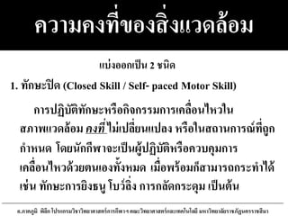 ความคงที่ของสิ่งแวดล้อม
การปฏิบัติทักษะหรือกิจกรรมการเคลื่อนไหวใน
สภาพแวดล้อม คงที่ ไม่เปลี่ยนแปลง หรือในสถานการณ์ที่ถูก
กาหนด โดยนักกีฬาจะเป็นผู้ปฏิบัติหรือควบคุมการ
เคลื่อนไหวด้วยตนเองทั้งหมด เมื่อพร้อมก็สามารถกระทาได้
เช่น ทักษะการยิงธนู โบว์ลิ่ง การกลัดกระดุม เป็นต้น
อ.ภาคภูมิ พิลึก โปรแกรมวิชาวิทยาศาสตร์การกีฬาฯ คณะวิทยาศาสตร์และเทคโนโลยี มหาวิทยาลัยราชภัฏนครราชสีมา
1. ทักษะปิด (Closed Skill / Self- paced Motor Skill)
แบ่งออกเป็น 2 ชนิด
 