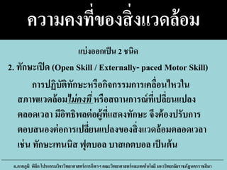 ความคงที่ของสิ่งแวดล้อม
การปฏิบัติทักษะหรือกิจกรรมการเคลื่อนไหวใน
สภาพแวดล้อมไม่คงที่ หรือสถานการณ์ที่เปลี่ยนแปลง
ตลอดเวลา มีอิทธิพลต่อผู้ที่แสดงทักษะ จึงต้องปรับการ
ตอบสนองต่อการเปลี่ยนแปลงของสิ่งแวดล้อมตลอดเวลา
เช่น ทักษะเทนนิส ฟุตบอล บาสเกตบอล เป็นต้น
อ.ภาคภูมิ พิลึก โปรแกรมวิชาวิทยาศาสตร์การกีฬาฯ คณะวิทยาศาสตร์และเทคโนโลยี มหาวิทยาลัยราชภัฏนครราชสีมา
2. ทักษะเปิด (Open Skill / Externally- paced Motor Skill)
แบ่งออกเป็น 2 ชนิด
 