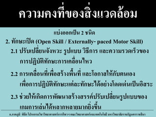 ความคงที่ของสิ่งแวดล้อม
2.1 ปรับเปลี่ยนจังหวะ รูปแบบ วิธีการ และความรวดเร็วของ
การปฏิบัติทักษะการเคลื่อนไหว
2.2 การเคลื่อนที่เพื่อสร้างพื้นที่ และโอกาสให้กับตนเอง
เพื่อการปฏิบัติทักษะแต่ละทักษะได้อย่างโดดเด่นเป็นอิสระ
2.3 ช่วยให้เกิดการพัฒนาสร้างสรรค์ปรับเปลี่ยนรูปแบบของ
เกมการเล่นได้หลากหลายมากยิ่งขึ้น
อ.ภาคภูมิ พิลึก โปรแกรมวิชาวิทยาศาสตร์การกีฬาฯ คณะวิทยาศาสตร์และเทคโนโลยี มหาวิทยาลัยราชภัฏนครราชสีมา
2. ทักษะเปิด (Open Skill / Externally- paced Motor Skill)
แบ่งออกเป็น 2 ชนิด
 