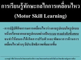 การเรียนรู้ทักษะกลไกการเคลื่อนไหว
(Motor Skill Learning)
-การปฏิบัติกิจกรรมการเคลื่อนไหวร่างกายรูปแบบใดรูปแบบ
หนึ่งหรือหลากหลายรูปแบบอย่างเป็นระบบ ตามลาดับขั้นตอน
จนทาให้สมองได้เกิดการปรับตัวและพัฒนาการด้านการ
เคลื่อนไหวต่างๆ มีประสิทธิภาพเพิ่มมากขึ้น
อ.ภาคภูมิ พิลึก โปรแกรมวิชาวิทยาศาสตร์การกีฬาฯ คณะวิทยาศาสตร์และเทคโนโลยี มหาวิทยาลัยราชภัฏนครราชสีมา
 