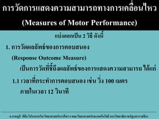 การวัดการแสดงความสามารถทางการเคลื่อนไหว
(Measures of Motor Performance)
เป็นการวัดที่ชี้ถึงผลลัพธ์ของการแสดงความสามารถ ได้แก่
1.1 เวลาที่กระทาการตอบสนอง เช่น วิ่ง 100 เมตร
ภายในเวลา 12 วินาที
อ.ภาคภูมิ พิลึก โปรแกรมวิชาวิทยาศาสตร์การกีฬาฯ คณะวิทยาศาสตร์และเทคโนโลยี มหาวิทยาลัยราชภัฏนครราชสีมา
1. การวัดผลลัพธ์ของการตอบสนอง
(Response Outcome Measure)
แบ่งออกเป็น 2 วิธี ดังนี้
 