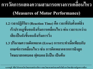 การวัดการแสดงความสามารถทางการเคลื่อนไหว
(Measures of Motor Performance)
1.2 เวลาปฏิกิริยา (Reaction Time) คือ เวลาที่นับตั้งแต่สิ่ง
เร้าปรากฏขึ้นจนถึงเริ่มการเคลื่อนไหว เช่น เวลาระหว่าง
เสียงปืนดังขึ้นจนถึงเริ่มการวิ่ง
1.3 ปริมาณความผิดพลาด (Error) การกระทาเมื่อเทียบกับ
เกณฑ์การเคลื่อนไหว เช่น การผิดพลาดจากการยิงลูก
โทษบาสเกตบอล ฟุตบอล ยิงปืน เป็นต้น
อ.ภาคภูมิ พิลึก โปรแกรมวิชาวิทยาศาสตร์การกีฬาฯ คณะวิทยาศาสตร์และเทคโนโลยี มหาวิทยาลัยราชภัฏนครราชสีมา
 