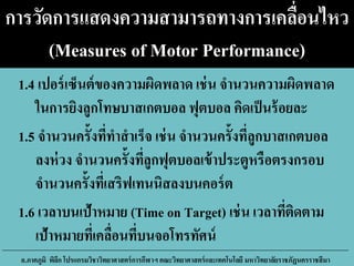 การวัดการแสดงความสามารถทางการเคลื่อนไหว
(Measures of Motor Performance)
1.4 เปอร์เซ็นต์ของความผิดพลาด เช่น จานวนความผิดพลาด
ในการยิงลูกโทษบาสเกตบอล ฟุตบอล คิดเป็นร้อยละ
1.5 จานวนครั้งที่ทาสาเร็จ เช่น จานวนครั้งที่ลูกบาสเกตบอล
ลงห่วง จานวนครั้งที่ลูกฟุตบอลเข้าประตูหรือตรงกรอบ
จานวนครั้งที่เสริฟเทนนิสลงบนคอร์ต
1.6 เวลาบนเป้าหมาย (Time on Target) เช่น เวลาที่ติดตาม
เป้าหมายที่เคลื่อนที่บนจอโทรทัศน์
อ.ภาคภูมิ พิลึก โปรแกรมวิชาวิทยาศาสตร์การกีฬาฯ คณะวิทยาศาสตร์และเทคโนโลยี มหาวิทยาลัยราชภัฏนครราชสีมา
 
