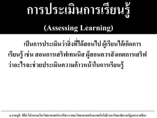 การประเมินการเรียนรู้
(Assessing Learning)
เป็นการประเมินว่าสิ่งที่ได้สอนไป ผู้เรียนได้เกิดการ
เรียนรู้ เช่น สอนการเสริฟเทนนิส ผู้สอนควรสังเกตการเสริฟ
ว่าอะไรจะช่วยประเมินความก้าวหน้าในการเรียนรู้
อ.ภาคภูมิ พิลึก โปรแกรมวิชาวิทยาศาสตร์การกีฬาฯ คณะวิทยาศาสตร์และเทคโนโลยี มหาวิทยาลัยราชภัฏนครราชสีมา
 
