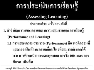 การประเมินการเรียนรู้
(Assessing Learning)
1.1 การแสดงความสามารถ (Performance) คือ พฤติกรรมที่
แสดงออกในทักษะการเคลื่อนไหวที่สามารถสังเกตได้
เช่น การตีเทนนิส การเตะฟุตบอล การวิ่ง 100 เมตร การ
ขับรถ เป็นต้น
อ.ภาคภูมิ พิลึก โปรแกรมวิชาวิทยาศาสตร์การกีฬาฯ คณะวิทยาศาสตร์และเทคโนโลยี มหาวิทยาลัยราชภัฏนครราชสีมา
1. คาจากัดความของการแสดงความสามารถและการเรียนรู้
(Performance and Learning)
ประกอบด้วย 2 ขั้นตอน ดังนี้
 