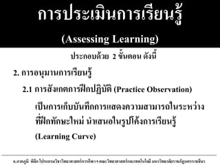 การประเมินการเรียนรู้
(Assessing Learning)
2.1 การสังเกตการฝึกปฏิบัติ (Practice Observation)
เป็นการเก็บบันทึกการแสดงความสามารถในระหว่าง
ที่ฝึกทักษะใหม่ นาเสนอในรูปโค้งการเรียนรู้
(Learning Curve)
อ.ภาคภูมิ พิลึก โปรแกรมวิชาวิทยาศาสตร์การกีฬาฯ คณะวิทยาศาสตร์และเทคโนโลยี มหาวิทยาลัยราชภัฏนครราชสีมา
2. การอนุมานการเรียนรู้
ประกอบด้วย 2 ขั้นตอน ดังนี้
 