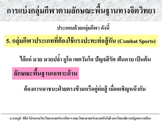 การแบ่งกลุ่มกีฬาตามลักษณะพื้นฐานทางจิตวิทยา
ได้แก่ มวย มวยปล้า ยูโด เทควันโด ปัญจสีรัต ฟันดาบ เป็นต้น
ประกอบด้วยกลุ่มกีฬา ดังนี้
5. กลุ่มกีฬาประเภทที่ต้องใช้แรงปะทะต่อสู้กัน (Combat Sports)
ลักษณะพื้นฐานเฉพาะด้าน
ต้องการเอาชนะฝ่ ายตรงข้ามหรือคู่ต่อสู้ เมื่อเผชิญหน้ากัน
อ.ภาคภูมิ พิลึก โปรแกรมวิชาวิทยาศาสตร์การกีฬาฯ คณะวิทยาศาสตร์และเทคโนโลยี มหาวิทยาลัยราชภัฏนครราชสีมา
 