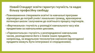 Новий Стандарт освіти гарантує гнучкість та надає
більшу професійну свободу
• Повноваження створювати освітні та навчальні програми
відповідно до потреб учнів і локальних громад, враховуючи
потенціал школи і залучаючи до освітнього процесу партнерів.
• «Вертикальна» гнучкість у розподілі навчального часу між
предметами за навчальними циклами.
• «Горизонтальна» гнучкість у розпорядженні навчальним
часом, розподіляючи його з-поміж інших предметів,
наприклад, за модульною технологією навчання (одногодинні
предмети можуть бути інтегровані зі спорідненими).
 