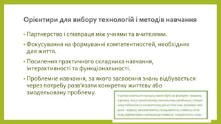 Орієнтири для вибору технологій і методів навчання
• Партнерство і співпраця між учнями та вчителями.
• Фокусування на формуванні компетентностей, необхідних
для життя.
• Посилення практичного складника навчання,
інтерактивності та функціональності.
• Проблемне навчання, за якого засвоєння знань відбувається
через потребу розв’язати конкретну життєву або
змодельовану проблему.
 