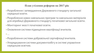 План утілення реформи на 2017 рік
• Розроблення і затвердження Державного стандарту загальної
середньої освіти.
• Розроблення нових навчальних програм та навчальних матеріалів
для апробації Державного стандарту початкової загальної освіти.
• Моніторинг якості початкової освіти.
• Оновлення системи підвищення кваліфікації вчителів.
• …
• Розроблення системи добровільної сертифікації вчителів.
• Упорядкування системи документообігу в системі управління
середньою освітою.
 