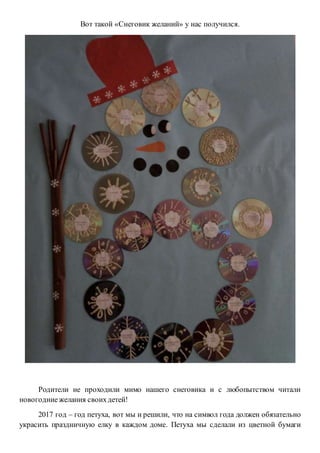 Вот такой «Снеговик желаний» у нас получился.
Родители не проходили мимо нашего снеговика и с любопытством читали
новогодниежелания своихдетей!
2017 год – год петуха, вот мы и решили, что на символ года должен обязательно
украсить праздничную елку в каждом доме. Петуха мы сделали из цветной бумаги
 